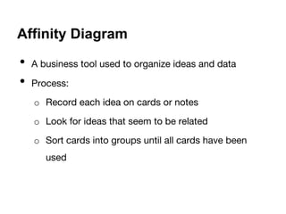 Affinity Diagram 
• A business tool used to organize ideas and data 
• Process: 
o Record each idea on cards or notes 
o Look for ideas that seem to be related 
o Sort cards into groups until all cards have been 
used 
 