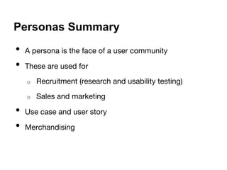 Personas Summary 
• A persona is the face of a user community 
• These are used for 
o Recruitment (research and usability testing) 
o Sales and marketing 
• Use case and user story 
• Merchandising 
 