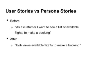 User Stories vs Persona Stories 
• Before 
o “As a customer I want to see a list of available 
flights to make a booking” 
• After 
o “Bob views available flights to make a booking” 
 