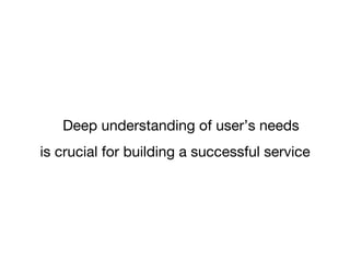 Deep understanding of user’s needs 
is crucial for building a successful service 
 