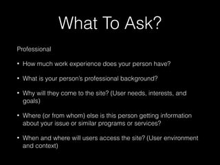 What To Ask?
Professional
• How much work experience does your person have?
• What is your person’s professional background?
• Why will they come to the site? (User needs, interests, and
goals)
• Where (or from whom) else is this person getting information
about your issue or similar programs or services?
• When and where will users access the site? (User environment
and context)
 