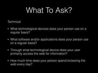 What To Ask?
Technical
• What technological devices does your person use on a
regular basis?
• What software and/or applications does your person use
on a regular basis?
• Through what technological device does your user
primarily access the web for information?
• How much time does your person spend browsing the
web every day?
 