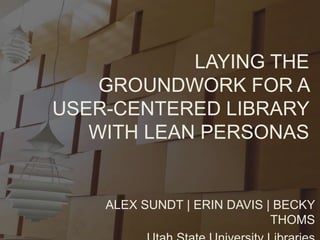 ALEX SUNDT | ERIN DAVIS | BECKY
THOMS
LAYING THE
GROUNDWORK FOR A
USER-CENTERED LIBRARY
WITH LEAN PERSONAS
 