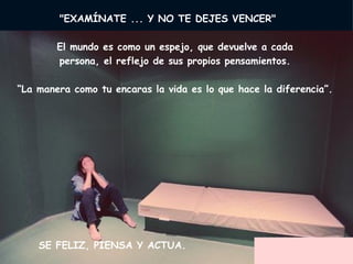      "EXAMÍNATE ... Y NO TE DEJES VENCER"         El mundo es como un espejo, que devuelve a cada  persona, el reflejo de sus propios pensamientos.  “ La manera como tu encaras la vida es lo que hace la diferencia”.      SE FELIZ, PIENSA Y ACTUA.  
