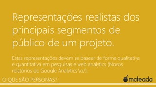 Representações realistas dos
principais segmentos de
público de um projeto.
Estas representações devem se basear de forma qualitativa
e quantitativa em pesquisas e web analytics (Novos
relatórios do Google Analytics o/).
.
O QUE SÃO PERSONAS?

 