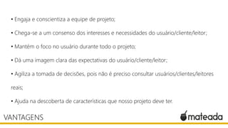 • Engaja e conscientiza a equipe de projeto;
• Chega-se a um consenso dos interesses e necessidades do usuário/cliente/leitor;
• Mantém o foco no usuário durante todo o projeto;
• Dá uma imagem clara das expectativas do usuário/cliente/leitor;
• Agiliza a tomada de decisões, pois não é preciso consultar usuários/clientes/leitores

reais;
• Ajuda na descoberta de características que nosso projeto deve ter.

VANTAGENS

 