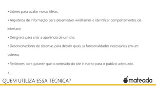 • Líderes para avaliar novas idéias;
• Arquitetos de informação para desenvolver wireframes e identificar comportamentos de
interface;
• Designers para criar a aparência de um site;
• Desenvolvedores de sistemas para decidir quais as funcionalidades necessárias em um
sistema;
• Redatores para garantir que o conteúdo do site é escrito para o público adequado.

•...

QUEM UTILIZA ESSA TÉCNICA?

 