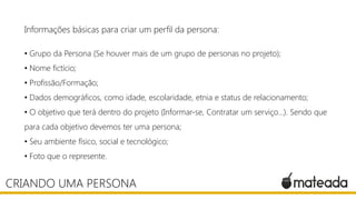 Informações básicas para criar um perfil da persona:
• Grupo da Persona (Se houver mais de um grupo de personas no projeto);
• Nome fictício;
• Profissão/Formação;
• Dados demográficos, como idade, escolaridade, etnia e status de relacionamento;
• O objetivo que terá dentro do projeto (Informar-se, Contratar um serviço…). Sendo que
para cada objetivo devemos ter uma persona;
• Seu ambiente físico, social e tecnológico;

• Foto que o represente.

CRIANDO UMA PERSONA

 