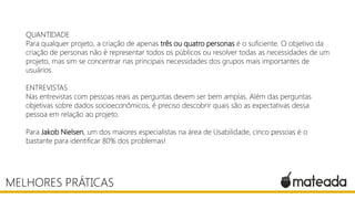 QUANTIDADE
Para qualquer projeto, a criação de apenas três ou quatro personas é o suficiente. O objetivo da
criação de personas não é representar todos os públicos ou resolver todas as necessidades de um
projeto, mas sim se concentrar nas principais necessidades dos grupos mais importantes de
usuários.
ENTREVISTAS
Nas entrevistas com pessoas reais as perguntas devem ser bem amplas. Além das perguntas
objetivas sobre dados socioeconômicos, é preciso descobrir quais são as expectativas dessa
pessoa em relação ao projeto.

Para Jakob Nielsen, um dos maiores especialistas na área de Usabilidade, cinco pessoas é o
bastante para identificar 80% dos problemas!

MELHORES PRÁTICAS

 