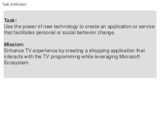 Task & Mission



 Task:
 Use the power of new technology to create an application or service
 that facilitates personal or social behavior change.

 Mission:
 Enhance TV experience by creating a shopping application that
 interacts with the TV programming while leveraging Microsoft
 Ecosystem
 