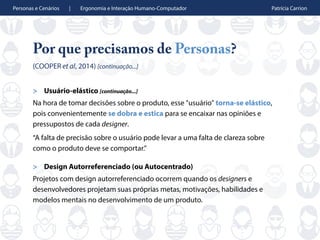 Personas e Cenários | Ergonomia e Interação Humano-Computador Patrícia Carrion
Por que precisamos de Personas?
(COOPER et al, 2014) [continuação...]
> Usuário-elástico [continuação...]
Na hora de tomar decisões sobre o produto, esse "usuário" torna-se elástico,
pois convenientemente se dobra e estica para se encaixar nas opiniões e
pressupostos de cada designer.
“A falta de precisão sobre o usuário pode levar a uma falta de clareza sobre
como o produto deve se comportar.”
> Design Autorreferenciado (ou Autocentrado)
Projetos com design autorreferenciado ocorrem quando os designers e
desenvolvedores projetam suas próprias metas, motivações, habilidades e
modelos mentais no desenvolvimento de um produto.
 