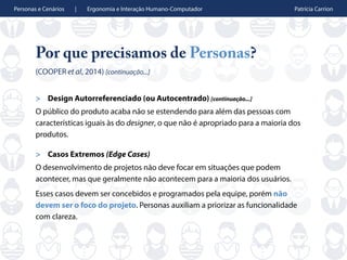 Personas e Cenários | Ergonomia e Interação Humano-Computador Patrícia Carrion
Por que precisamos de Personas?
(COOPER et al, 2014) [continuação...]
> Design Autorreferenciado (ou Autocentrado) [continuação...]
O público do produto acaba não se estendendo para além das pessoas com
características iguais às do designer, o que não é apropriado para a maioria dos
produtos.
> Casos Extremos (Edge Cases)
O desenvolvimento de projetos não deve focar em situações que podem
acontecer, mas que geralmente não acontecem para a maioria dos usuários.
Esses casos devem ser concebidos e programados pela equipe, porém não
devem ser o foco do projeto. Personas auxiliam a priorizar as funcionalidade
com clareza.
 