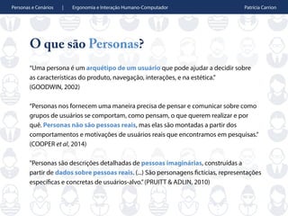 Personas e Cenários | Ergonomia e Interação Humano-Computador Patrícia Carrion
O que são Personas?
“Uma persona é um arquétipo de um usuário que pode ajudar a decidir sobre
as características do produto, navegação, interações, e na estética.”
(GOODWIN, 2002)
“Personas nos fornecem uma maneira precisa de pensar e comunicar sobre como
grupos de usuários se comportam, como pensam, o que querem realizar e por
quê. Personas não são pessoas reais, mas elas são montadas a partir dos
comportamentos e motivações de usuários reais que encontramos em pesquisas.”
(COOPER et al, 2014)
"Personas são descrições detalhadas de pessoas imaginárias, construídas a
partir de dados sobre pessoas reais. (...) São personagens fictícias, representações
específicas e concretas de usuários-alvo.”(PRUITT & ADLIN, 2010)
 