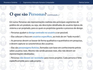 Personas e Cenários | Ergonomia e Interação Humano-Computador Patrícia Carrion
O que são Personas? [continuação...]
Em suma: Personas são representações realistas dos principais segmentos de
público de um produto, ou seja, são descrições detalhadas de usuários típicos do
sistema a ser projetado, para os quais os projetistas guiarão o processo de design.
– Personas ajudam o design centrado no usuário a ser possível;
– Elas colocam o foco em usuários específicos, ao invés de em "todo mundo”;
– As personas devem se basear de forma qualitativa e quantitativa em pesquisas,
e devem capturar as características dos usuários;
– Elas são personagens fictícias, formadas com base em conhecimento prévio
sobre usuários reais. Mesmo não sendo pessoas reais, elas não devem ser
representações idealizadas;
– Personas não devem ser recicladas para novos projetos. Cada persona é feita
especificamente para cada projeto.
 