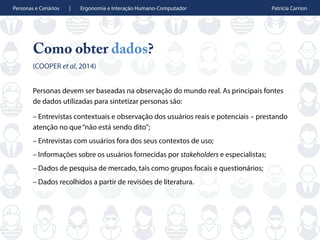 Personas e Cenários | Ergonomia e Interação Humano-Computador Patrícia Carrion
Como obter dados?
(COOPER et al, 2014)
Personas devem ser baseadas na observação do mundo real. As principais fontes
de dados utilizadas para sintetizar personas são:
– Entrevistas contextuais e observação dos usuários reais e potenciais – prestando
atenção no que“não está sendo dito”;
– Entrevistas com usuários fora dos seus contextos de uso;
– Informações sobre os usuários fornecidas por stakeholders e especialistas;
– Dados de pesquisa de mercado, tais como grupos focais e questionários;
– Dados recolhidos a partir de revisões de literatura.
 