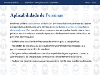 Personas e Cenários | Ergonomia e Interação Humano-Computador Patrícia Carrion
Aplicabilidade de Personas
Personas ajudam a concentrar as decisões em torno dos componentes do sistema
e/ou produto, adicionando uma camada de consideração com as necessidades
do mundo real. Elas também oferecem uma maneira rápida e barata para testar e
priorizar as características em todo o processo de desenvolvimento. Além disso, as
personas podem ajudar:
– Stakeholders a avaliarem novas ideias de recursos para o site/produto;
– Arquitetos de Informação a desenvolverem wireframes bem embasados e a
preverem comportamentos de interface;
– Designers e desenvolvedores a decidirem qual abordagem seguir e a criarem a
aparência geral do site/produto com base no comportamento do usuário;
– Redatores a garantirem que o conteúdo do site é escrito para o público adequado.
 
