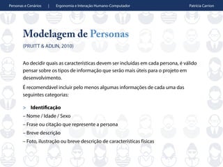 Personas e Cenários | Ergonomia e Interação Humano-Computador Patrícia Carrion
Modelagem de Personas
(PRUITT & ADLIN, 2010)
Ao decidir quais as características devem ser incluídas em cada persona, é válido
pensar sobre os tipos de informação que serão mais úteis para o projeto em
desenvolvimento.
É recomendável incluir pelo menos algumas informações de cada uma das
seguintes categorias:
> Identificação
– Nome / Idade / Sexo
– Frase ou citação que represente a persona
– Breve descrição
– Foto, ilustração ou breve descrição de características físicas
 