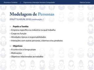 Personas e Cenários | Ergonomia e Interação Humano-Computador Patrícia Carrion
Modelagem de Personas
(PRUITT & ADLIN, 2010) [continuação...]
> Papéis e Tarefas
– Empresa específica ou indústria na qual trabalha
– Cargo ou função
– Atividades típicas e responsabilidades
– Interações com outras personas, sistemas e/ou produtos
> Objetivos
– A curto e/ou a longo prazo
– Motivações
– Objetivos relacionados ao trabalho
 