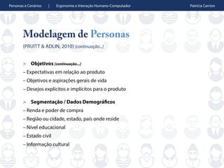 Personas e Cenários | Ergonomia e Interação Humano-Computador Patrícia Carrion
Modelagem de Personas
(PRUITT & ADLIN, 2010) [continuação...]
> Objetivos [continuação...]
– Expectativas em relação ao produto
– Objetivos e aspirações gerais de vida
– Desejos explícitos e implícitos para o produto
> Segmentação / Dados Demográficos
– Renda e poder de compra
– Região ou cidade, estado, país onde reside
– Nível educacional
– Estado civil
– Informação cultural
 