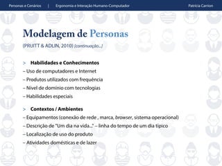 Personas e Cenários | Ergonomia e Interação Humano-Computador Patrícia Carrion
Modelagem de Personas
(PRUITT & ADLIN, 2010) [continuação...]
> Habilidades e Conhecimentos
– Uso de computadores e Internet
– Produtos utilizados com frequência
– Nível de domínio com tecnologias
– Habilidades especiais
> Contextos / Ambientes
– Equipamentos (conexão de rede , marca, browser, sistema operacional)
– Descrição de "Um dia na vida..." – linha do tempo de um dia típico
– Localização de uso do produto
– Atividades domésticas e de lazer
 