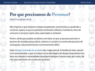 Personas e Cenários | Ergonomia e Interação Humano-Computador Patrícia Carrion
Por que precisamos de Personas?
(PRUITT & ADLIN, 2010)
Não importa o que designers estejam projetando, construindo ou ajudando a
construir, espera-se que os produtos (incluindo softwares, hardwares, bens de
consumo e serviços) sejam úteis, apreciados e rentáveis.
Porém, ainda que projetar produtos com base no que as pessoas precisam e
querem de verdade pareça óbvio, colocar os usuários no centro do processo de
concepção e desenvolvimento é extremamente difícil.
Fazer design centrado no usuário não é algo natural. A tendência mais natural
é ser autocentrado, o que se traduz numa abordagem de design de produto com
base nos desejos e necessidades do próprio designer (mesmo que, por vezes, ele
não seja realmente um usuário do produto).
 