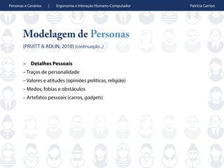 Personas e Cenários | Ergonomia e Interação Humano-Computador Patrícia Carrion
Modelagem de Personas
(PRUITT & ADLIN, 2010) [continuação...]
> Detalhes Pessoais
– Traços de personalidade
– Valores e atitudes (opiniões políticas, religião)
– Medos, fobias e obstáculos
– Artefatos pessoais (carros, gadgets)
 