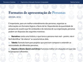 Personas e Cenários | Ergonomia e Interação Humano-Computador Patrícia Carrion
Formatos de apresentação de Personas
(BROWN, 2010)
É importante, para um melhor entendimento das personas, organizar as
informações em formatos lógicos e fáceis de ler. Dependendo da quantidade de
pesquisa do usuário que foi conduzida e da natureza de sua organização, personas
podem ser dispostas das seguintes maneiras:
> Narrativa: conta uma história, o que torna a persona mais real – porém, não é
fácil identificar "de relance" as características dela.
> Tabela: Formato bom para projetos que precisam comparar e entender as
necessidades de diferentes personas.
> Rápido e Direto (Quick-and-Dirty): Funciona melhor em situações em que não
há pesquisas suficientes.
 