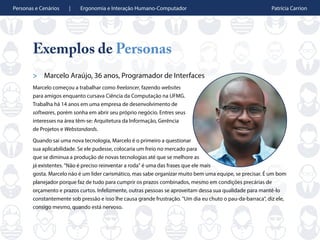 Personas e Cenários | Ergonomia e Interação Humano-Computador Patrícia Carrion
Exemplos de Personas
> Marcelo Araújo, 36 anos, Programador de Interfaces
Marcelo começou a trabalhar como freelancer, fazendo websites
para amigos enquanto cursava Ciência da Computação na UFMG.
Trabalha há 14 anos em uma empresa de desenvolvimento de
softwares, porém sonha em abrir seu próprio negócio. Entres seus
interesses na área têm-se: Arquitetura da Informação, Gerência
de Projetos e Webstandards.
Quando sai uma nova tecnologia, Marcelo é o primeiro a questionar
sua aplicabilidade. Se ele pudesse, colocaria um freio no mercado para
que se diminua a produção de novas tecnologias até que se melhore as
já existentes. "Não é preciso reinventar a roda" é uma das frases que ele mais
gosta. Marcelo não é um líder carismático, mas sabe organizar muito bem uma equipe, se precisar. É um bom
planejador porque faz de tudo para cumprir os prazos combinados, mesmo em condições precárias de
orçamento e prazos curtos. Infelizmente, outras pessoas se aproveitam dessa sua qualidade para mantê-lo
constantemente sob pressão e isso lhe causa grande frustração. "Um dia eu chuto o pau-da-barraca", diz ele,
consigo mesmo, quando está nervoso.
 