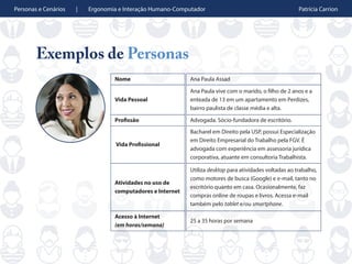 Personas e Cenários | Ergonomia e Interação Humano-Computador Patrícia Carrion
Exemplos de Personas
Nome Ana Paula Assad
Vida Pessoal
Ana Paula vive com o marido, o filho de 2 anos e a
enteada de 13 em um apartamento em Perdizes,
bairro paulista de classe média e alta.
Profissão Advogada. Sócio-fundadora de escritório.
Vida Profissional
Bacharel em Direito pela USP, possui Especialização
em Direito Empresarial do Trabalho pela FGV. É
advogada com experiência em assessoria jurídica
corporativa, atuante em consultoria Trabalhista.
Atividades no uso de
computadores e Internet
Utiliza desktop para atividades voltadas ao trabalho,
como motores de busca (Google) e e-mail, tanto no
escritório quanto em casa. Ocasionalmente, faz
compras online de roupas e livros. Acessa e-mail
também pelo tablet e/ou smartphone.
Acesso à Internet
(em horas/semana)
25 a 35 horas por semana
 