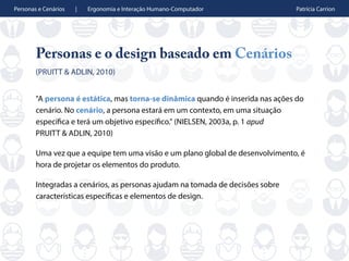Personas e Cenários | Ergonomia e Interação Humano-Computador Patrícia Carrion
Personas e o design baseado em Cenários
(PRUITT & ADLIN, 2010)
"A persona é estática, mas torna-se dinâmica quando é inserida nas ações do
cenário. No cenário, a persona estará em um contexto, em uma situação
específica e terá um objetivo específico." (NIELSEN, 2003a, p. 1 apud
PRUITT & ADLIN, 2010)
Uma vez que a equipe tem uma visão e um plano global de desenvolvimento, é
hora de projetar os elementos do produto.
Integradas a cenários, as personas ajudam na tomada de decisões sobre
características específicas e elementos de design.
 