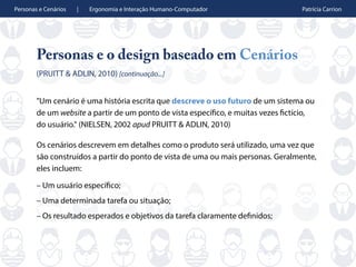 Personas e Cenários | Ergonomia e Interação Humano-Computador Patrícia Carrion
Personas e o design baseado em Cenários
(PRUITT & ADLIN, 2010) [continuação...]
"Um cenário é uma história escrita que descreve o uso futuro de um sistema ou
de um website a partir de um ponto de vista específico, e muitas vezes fictício,
do usuário." (NIELSEN, 2002 apud PRUITT & ADLIN, 2010)
Os cenários descrevem em detalhes como o produto será utilizado, uma vez que
são construídos a partir do ponto de vista de uma ou mais personas. Geralmente,
eles incluem:
– Um usuário específico;
– Uma determinada tarefa ou situação;
– Os resultado esperados e objetivos da tarefa claramente definidos;
 