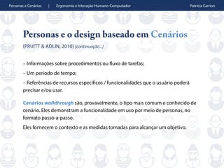Personas e Cenários | Ergonomia e Interação Humano-Computador Patrícia Carrion
Personas e o design baseado em Cenários
(PRUITT & ADLIN, 2010) [continuação...]
– Informações sobre procedimentos ou fluxo de tarefas;
– Um período de tempo;
– Referências de recursos específicos / funcionalidades que o usuário poderá
precisar e/ou usar.
Cenários walkthrough são, provavelmente, o tipo mais comum e conhecido de
cenário. Eles demonstram a funcionalidade em uso por meio de personas, no
formato passo-a-passo.
Eles fornecem o contexto e as medidas tomadas para alcançar um objetivo.
 