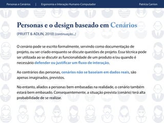 Personas e Cenários | Ergonomia e Interação Humano-Computador Patrícia Carrion
Personas e o design baseado em Cenários
(PRUITT & ADLIN, 2010) [continuação...]
O cenário pode se escrito formalmente, servindo como documentação de
projeto, ou ser criado enquanto se discute questões de projeto. Essa técnica pode
ser utilizada ao se discutir as funcionalidade de um produto e/ou quando é
necessário defender ou justificar um fluxo de interação.
Ao contrários das personas, cenários não se baseiam em dados reais, são
apenas imaginados, previstos.
No entanto, aliados a personas bem embasadas na realidade, o cenário também
estará bem embasado. Consequentemente, a situação prevista (cenário) terá alta
probabilidade de se realizar.
 