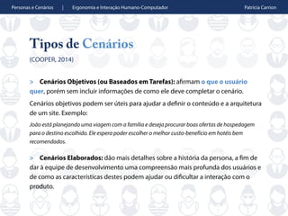 Personas e Cenários | Ergonomia e Interação Humano-Computador Patrícia Carrion
Tipos de Cenários
(COOPER, 2014)
> Cenários Objetivos (ou Baseados em Tarefas): afirmam o que o usuário
quer, porém sem incluir informações de como ele deve completar o cenário.
Cenários objetivos podem ser úteis para ajudar a definir o conteúdo e a arquitetura
de um site. Exemplo:
João está planejando uma viagem com a família e deseja procurar boas ofertas de hospedagem
para o destino escolhido. Ele espera poder escolher o melhor custo-benefício em hotéis bem
recomendados.
> Cenários Elaborados: dão mais detalhes sobre a história da persona, a fim de
dar à equipe de desenvolvimento uma compreensão mais profunda dos usuários e
de como as características destes podem ajudar ou dificultar a interação com o
produto.
 