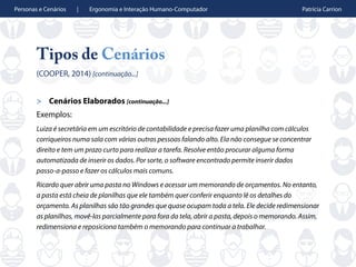 Personas e Cenários | Ergonomia e Interação Humano-Computador Patrícia Carrion
Tipos de Cenários
(COOPER, 2014) [continuação...]
> Cenários Elaborados [continuação...]
Exemplos:
Luiza é secretária em um escritório de contabilidade e precisa fazer uma planilha com cálculos
corriqueiros numa sala com várias outras pessoas falando alto. Ela não consegue se concentrar
direito e tem um prazo curto para realizar a tarefa. Resolve então procurar alguma forma
automatizada de inserir os dados. Por sorte, o software encontrado permite inserir dados
passo-a-passo e fazer os cálculos mais comuns.
Ricardo quer abrir uma pasta no Windows e acessar um memorando de orçamentos. No entanto,
a pasta está cheia de planilhas que ele também quer conferir enquanto lê os detalhes do
orçamento. As planilhas são tão grandes que quase ocupam toda a tela. Ele decide redimensionar
as planilhas, movê-las parcialmente para fora da tela, abrir a pasta, depois o memorando. Assim,
redimensiona e reposiciona também o memorando para continuar a trabalhar.
 