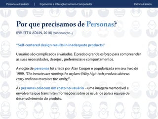 Personas e Cenários | Ergonomia e Interação Humano-Computador Patrícia Carrion
Por que precisamos de Personas?
(PRUITT & ADLIN, 2010) [continuação...]
“Self-centered design results in inadequate products.”
Usuários são complicados e variados. É preciso grande esforço para compreender
as suas necessidades, desejos , preferências e comportamentos.
A noção de personas foi criada por Alan Cooper e popularizada em seu livro de
1999, “The inmates are running the asylum: [Why high-tech products drive us
crazy and how to restore the sanity]”.
As personas colocam um rosto no usuário – uma imagem memorável e
envolvente que transmite informações sobre os usuários para a equipe de
desenvolvimento do produto.
 