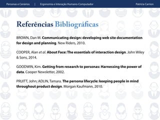 Personas e Cenários | Ergonomia e Interação Humano-Computador Patrícia Carrion
Referências Bibliográficas
BROWN, Dan M. Communicating design: developing web site documentation
for design and planning. New Riders, 2010.
COOPER, Alan et al. About Face: The essentials of interaction design. John Wiley
& Sons, 2014.
GOODWIN, Kim. Getting from research to personas: Harnessing the power of
data. Cooper Newsletter, 2002.
PRUITT, John; ADLIN, Tamara. The persona lifecycle: keeping people in mind
throughout product design. Morgan Kaufmann, 2010.
 
