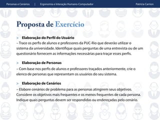 Personas e Cenários | Ergonomia e Interação Humano-Computador Patrícia Carrion
Proposta de Exercício
> Elaboração do Perfil do Usuário
– Trace os perfis de alunos e professores da PUC-Rio que deverão utilizar o
sistema da universidade. Identifique quais perguntas de uma entrevista ou de um
questionário fornecem as informações necessárias para traçar esses perfis.
> Elaboração de Personas
– Com base nos perfis de alunos e professores traçados anteriormente, crie o
elenco de personas que representam os usuários do seu sistema.
> Elaboração de Cenários
– Elabore cenários de problema para as personas atingirem seus objetivos.
Considere os objetivos mais frequentes e os menos frequentes de cada persona.
Indique quais perguntas devem ser respondidas ou endereçadas pelo cenário.
 