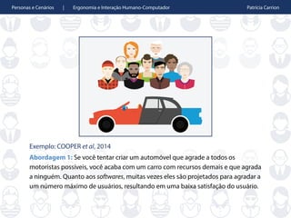Personas e Cenários | Ergonomia e Interação Humano-Computador Patrícia Carrion
Exemplo: COOPER et al, 2014
Abordagem 1: Se você tentar criar um automóvel que agrade a todos os
motoristas possíveis, você acaba com um carro com recursos demais e que agrada
a ninguém. Quanto aos softwares, muitas vezes eles são projetados para agradar a
um número máximo de usuários, resultando em uma baixa satisfação do usuário.
 