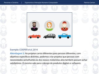 Personas e Cenários | Ergonomia e Interação Humano-Computador Patrícia Carrion
Exemplo: COOPER et al, 2014
Abordagem 2: Ao projetar carros diferentes para pessoas diferentes, com
objetivos específicos distintos, podemos criar projetos que pessoas com
necessidades semelhantes às dos nossos motoristas-alvo também possam achar
satisfatórias. O mesmo vale para o design de produtos digitais e softwares.
 