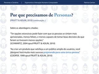 Personas e Cenários | Ergonomia e Interação Humano-Computador Patrícia Carrion
Por que precisamos de Personas?
(PRUITT & ADLIN, 2010) [continuação...]
Sobre as abordagens citadas:
”Ter opções excessivas pode fazer com que as pessoas se sintam mais
aprisionadas, menos felizes, e menos capazes de tomar boas decisões do que
fariam se tivessem menos opções.”
(SCHWARTZ, 2004 apud PRUITT & ADLIN, 2010)
"Ao criar um produto que satisfaça a um público amplo de usuários, você
[designer] terá muito mais sucesso projetando para uma única pessoa."
(COOPER, 1999 apud PRUITT & ADLIN, 2010)
 