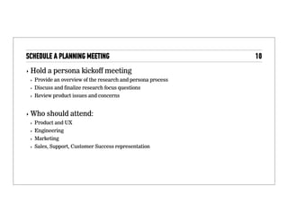 The planning meeting
Hold a persona kickoff meeting
• Provide an overview of the research and persona process
• Discuss and ﬁnalize research focus questions
• Review product issues and concerns
Who should attend:
• Product and UX
• Engineering
• Marketing
• Sales, Support, Customer Success representation
 