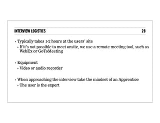 Logistics
• Typically takes 1-2 hours at the users’ site
• If it’s not possible to meet onsite, we use a remote
meeting tool, such as WebEx or GoToMeeting
• Equipment
• Video or audio recorder
• When approaching the interview take the mindset of an
Apprentice
• The user is the expert
 