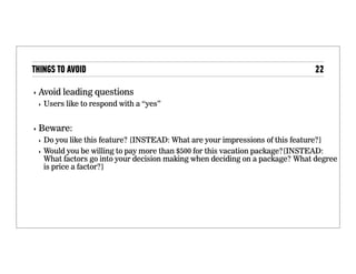 Things to avoid
• Avoid leading questions
• Users like to respond with a “yes”
• Beware:
• Do you like this feature? [INSTEAD: What are your
impressions of this feature?]
• Would you be willing to pay more than $500 for this
vacation package?[INSTEAD: What factors go into
your decision making when deciding on a package?
What degree is price a factor?]
 