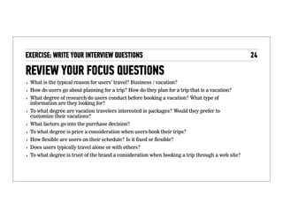 Review your focus questions
• What is the typical reason for users’ travel? Business / vacation?
• How do users go about planning for a trip? How do they plan for a
trip that is a vacation?
• What degree of research do users conduct before booking a
vacation? What type of information are they looking for?
• To what degree are vacation travelers interested in packages?
Would they prefer to customize their vacations?
• What factors go into the purchase decision?
• To what degree is price a consideration when users book their
trips?
• How ﬂexible are users on their schedule? Is it ﬁxed or ﬂexible?
• Does users typically travel alone or with others?
• To what degree is trust of the brand a consideration when booking
a trip through a web site?
 