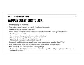 Sample questions to ask
• How frequently do you travel?
• What is the typical reason you travel? [Business / personal].
• How frequently do you take vacations?
• Please tell me about a recent vacation you took. [Delve into the
focus question details.]
• How did you plan for the trip?
• How much research did you conduct before booking the trip, if any?
• What are the two things you liked best about the experience?
• What are the two things you would most like to improved?
• How much ﬂexibility do you typically have when making your
vacation plans? Why?
• What are the most important factors that contribute to your ideal
vacation?
• What factors do you consider before booking a trip?
• To what degree is the ability to customize a trip a consideration for you? To
what degree is price a consideration when you book your vacation?
 