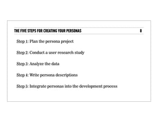 The five steps for creating your personas
• Step 1: Plan the persona project
• Step 2: Conduct a user research study
• Step 3: Analyze the data
• Step 4: Write persona descriptions
• Step 5: Integrate personas into the development
process
 