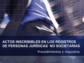 ACTOS INSCRIBIBLES EN LOS REGISTROS  DE PERSONAS JURÍDICAS  NO SOCIETARIAS Procedimientos y requisitos 