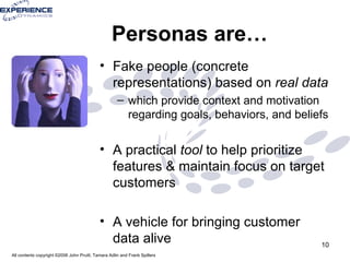 Personas are… Fake people (concrete representations) based on  real data which provide context and motivation regarding goals, behaviors, and beliefs A practical  tool   to help prioritize features & maintain focus on target customers A vehicle for bringing customer data alive 