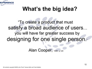 What’s the big idea? “To create a product that must  satisfy a broad audience of users … you will have far greater success by  designing for one single person. ”   Alan Cooper,  1999   p.124 